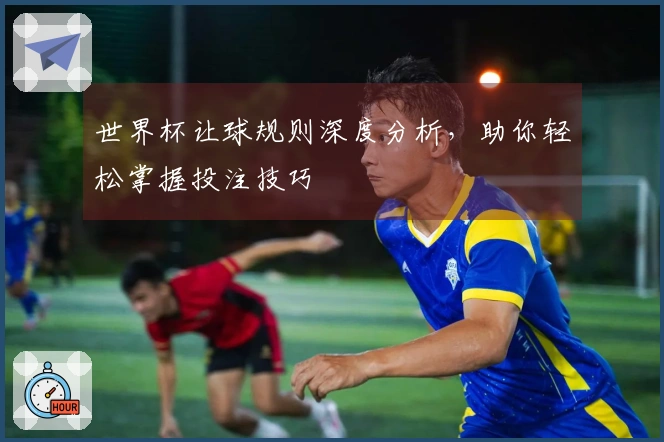 世界杯让球规则深度分析，助你轻松掌握投注技巧