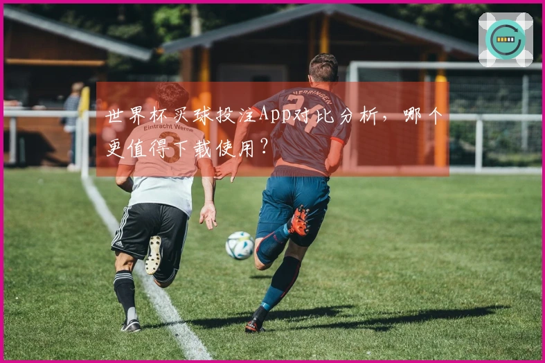 世界杯买球投注App对比分析，哪个更值得下载使用？